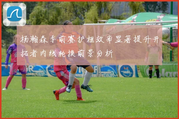 杨瀚森季前赛护框效率显著提升开拓者内线轮换前景分析