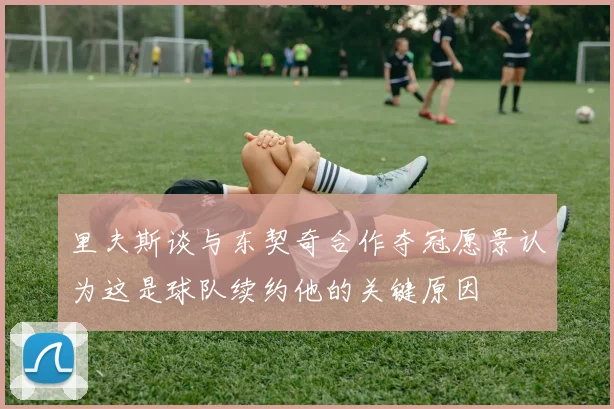 里夫斯谈与东契奇合作夺冠愿景认为这是球队续约他的关键原因