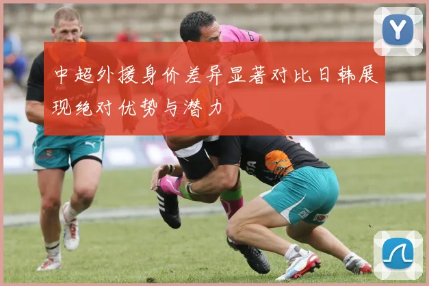 中超外援身价差异显著对比日韩展现绝对优势与潜力