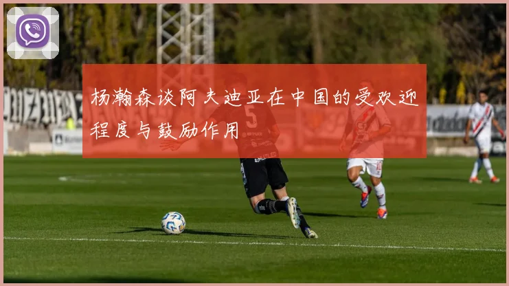 杨瀚森谈阿夫迪亚在中国的受欢迎程度与鼓励作用