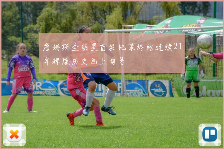 詹姆斯全明星首发纪录终结连续21年辉煌历史画上句号
