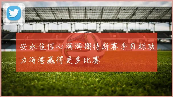 安永佳信心满满期待新赛季目标助力海港赢得更多比赛