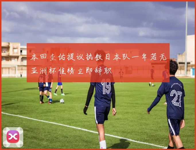 本田圭佑提议执教日本队一年若无亚洲杯佳绩立即辞职