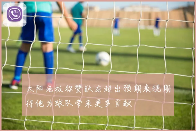 太阳老板称赞狄龙超出预期表现期待他为球队带来更多贡献