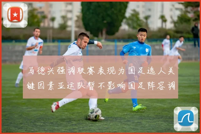 马德兴强调联赛表现为国足选人关键因素亚运队暂不影响国足阵容调整