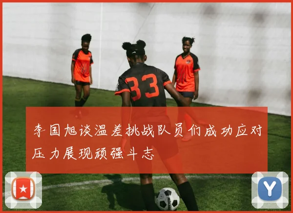 李国旭谈温差挑战队员们成功应对压力展现顽强斗志
