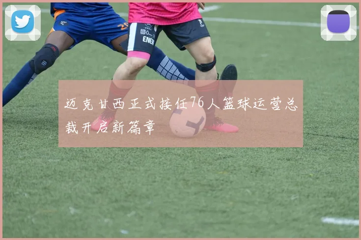 迈克甘西正式接任76人篮球运营总裁开启新篇章