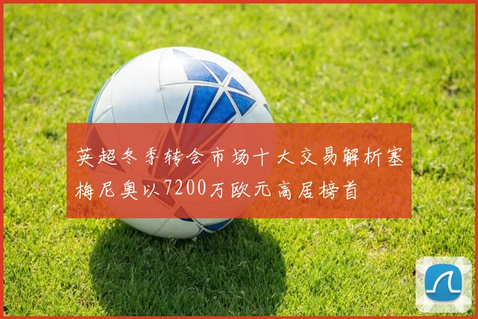 英超冬季转会市场十大交易解析塞梅尼奥以7200万欧元高居榜首