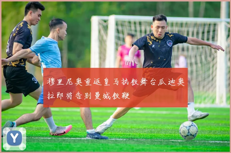穆里尼奥重返皇马执教舞台瓜迪奥拉即将告别曼城教鞭