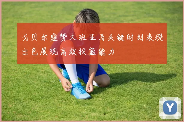 戈贝尔盛赞文班亚马关键时刻表现出色展现高效投篮能力