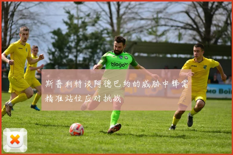 斯普利特谈阿德巴约的威胁中锋需精准站位应对挑战