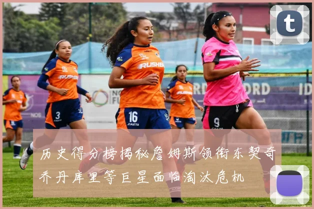 历史得分榜揭秘詹姆斯领衔东契奇乔丹库里等巨星面临淘汰危机
