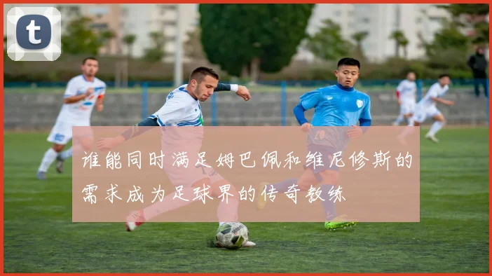谁能同时满足姆巴佩和维尼修斯的需求成为足球界的传奇教练