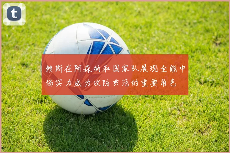 赖斯在阿森纳和国家队展现全能中场实力成为攻防典范的重要角色