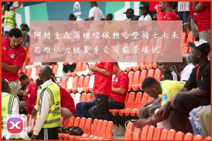 阿特金森若继续依赖哈登骑士未来恐难以为继夏季合同前景堪忧