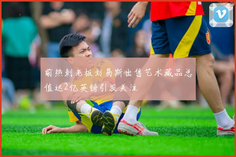前热刺老板刘易斯出售艺术藏品总值达2亿英镑引发关注