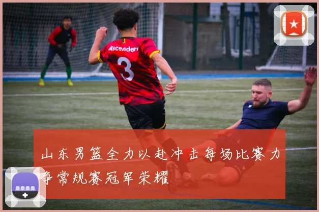 山东男篮全力以赴冲击每场比赛力争常规赛冠军荣耀